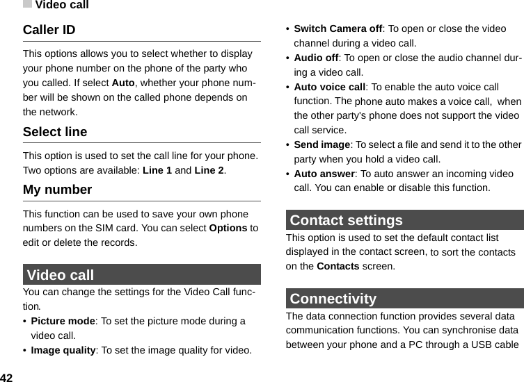 Video call42Caller IDThis options allows you to select whether to display your phone number on the phone of the party who you called. If select Auto, whether your phone num-ber will be shown on the called phone depends on the network.Select lineThis option is used to set the call line for your phone. Two options are available: Line 1 and Line 2.My numberThis function can be used to save your own phone numbers on the SIM card. You can select Options to edit or delete the records. Video call You can change the settings for the Video Call func-tion.•Picture mode: To set the picture mode during a video call. •Image quality: To set the image quality for video. •Switch Camera off: To open or close the video channel during a video call.•Audio off: To open or close the audio channel dur-ing a video call.•Auto voice call: To enable the auto voice call function. The phone auto makes a voice call,  when the other party&apos;s phone does not support the video call service.•Send image: To select a file and send it to the other party when you hold a video call.•Auto answer: To auto answer an incoming video call. You can enable or disable this function. Contact settingsThis option is used to set the default contact list displayed in the contact screen, to sort the contacts on the Contacts screen. ConnectivityThe data connection function provides several data communication functions. You can synchronise data between your phone and a PC through a USB cable 