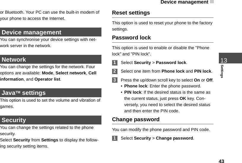 Device management 4313Settingsor Bluetooth. Your PC can use the built-in modem of your phone to access the Internet.  Device management You can synchronise your device settings with net-work server in the network. Network You can change the settings for the network. Four options are available: Mode, Select network, Cell information, and Operator list. JavaTM settingsThis option is used to set the volume and vibration of games. Security You can change the settings related to the phone security.Select Security from Settings to display the follow-ing security setting items.Reset settingsThis option is used to reset your phone to the factory settings.Password lockThis option is used to enable or disable the &quot;Phone lock&quot; and &quot;PIN lock&quot;. 1Select Security &gt; Password lock. 2Select one item from Phone lock and PIN lock. 3Press the up/down scroll key to select On or Off.•Phone lock: Enter the phone password.•PIN lock: If the desired status is the same as the current status, just press OK key. Con-versely, you need to select the desired status and then enter the PIN code.Change passwordYou can modify the phone password and PIN code. 1Select Security &gt; Change password.