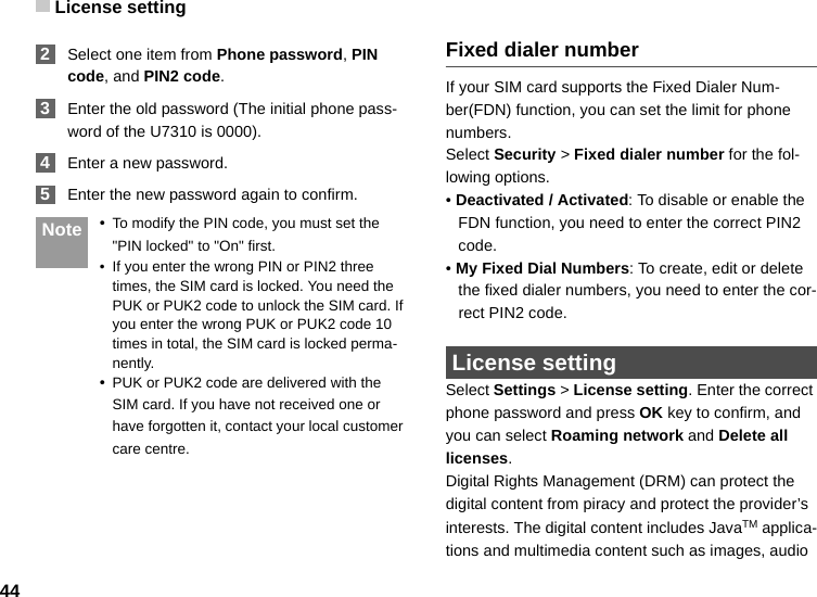 License setting44 2Select one item from Phone password, PIN code, and PIN2 code. 3Enter the old password (The initial phone pass-word of the U7310 is 0000). 4Enter a new password. 5Enter the new password again to confirm. Note •To modify the PIN code, you must set the &quot;PIN locked&quot; to &quot;On&quot; first.• If you enter the wrong PIN or PIN2 three times, the SIM card is locked. You need the PUK or PUK2 code to unlock the SIM card. If you enter the wrong PUK or PUK2 code 10 times in total, the SIM card is locked perma-nently.•PUK or PUK2 code are delivered with the SIM card. If you have not received one or have forgotten it, contact your local customer care centre.Fixed dialer numberIf your SIM card supports the Fixed Dialer Num-ber(FDN) function, you can set the limit for phone numbers.Select Security &gt; Fixed dialer number for the fol-lowing options.• Deactivated / Activated: To disable or enable the FDN function, you need to enter the correct PIN2 code. • My Fixed Dial Numbers: To create, edit or delete the fixed dialer numbers, you need to enter the cor-rect PIN2 code.  License settingSelect Settings &gt; License setting. Enter the correct phone password and press OK key to confirm, and you can select Roaming network and Delete all licenses. Digital Rights Management (DRM) can protect the digital content from piracy and protect the provider’s interests. The digital content includes JavaTM applica-tions and multimedia content such as images, audio 