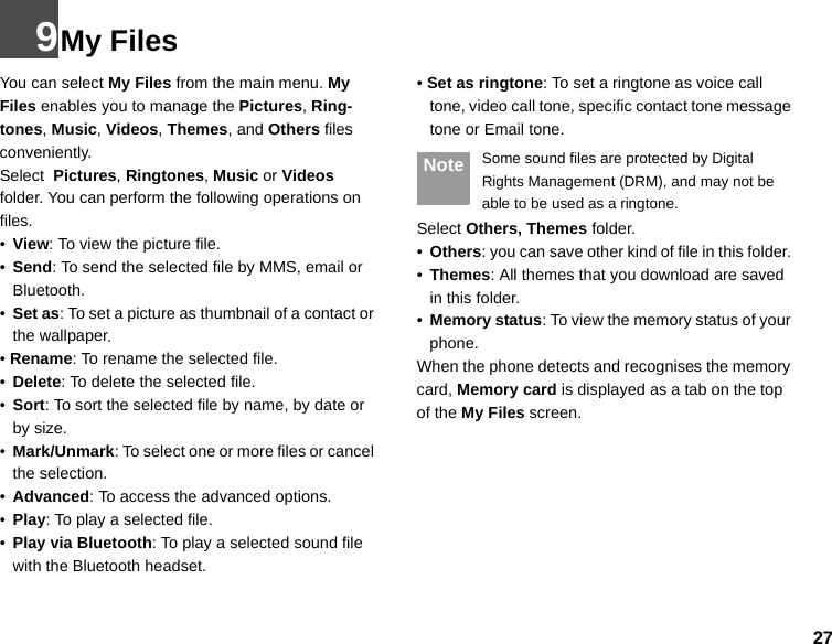 279My FilesYou can select My Files from the main menu. My Files enables you to manage the Pictures, Ring-tones, Music, Videos, Themes, and Others files conveniently. Select  Pictures, Ringtones, Music or Videos folder. You can perform the following operations on  files.•View: To view the picture file.•Send: To send the selected file by MMS, email or Bluetooth.•Set as: To set a picture as thumbnail of a contact or the wallpaper.• Rename: To rename the selected file.•Delete: To delete the selected file.•Sort: To sort the selected file by name, by date or by size.•Mark/Unmark: To select one or more files or cancel the selection.•Advanced: To access the advanced options.•Play: To play a selected file.•Play via Bluetooth: To play a selected sound file with the Bluetooth headset.• Set as ringtone: To set a ringtone as voice call tone, video call tone, specific contact tone message tone or Email tone. Note Some sound files are protected by Digital Rights Management (DRM), and may not be able to be used as a ringtone.Select Others, Themes folder.•Others: you can save other kind of file in this folder. •Themes: All themes that you download are saved in this folder.•Memory status: To view the memory status of your phone. When the phone detects and recognises the memory card, Memory card is displayed as a tab on the top of the My Files screen. 