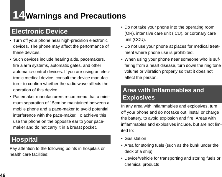 4614Warnings and Precautions Electronic Device• Turn off your phone near high-precision electronic devices. The phone may affect the performance of these devices.• Such devices include hearing aids, pacemakers, fire alarm systems, automatic gates, and other automatic-control devices. If you are using an elec-tronic medical device, consult the device manufac-turer to confirm whether the radio wave affects the operation of this device.• Pacemaker manufacturers recommend that a mini-mum separation of 15cm be maintained between a mobile phone and a pace-maker to avoid potential interference with the pace-maker. To achieve this use the phone on the opposite ear to your pace-maker and do not carry it in a breast pocket. HospitalPay attention to the following points in hospitals or health care facilities:• Do not take your phone into the operating room (OR), intensive care unit (ICU), or coronary care unit (CCU).• Do not use your phone at places for medical treat-ment where phone use is prohibited.• When using your phone near someone who is suf-fering from a heart disease, turn down the ring tone volume or vibration properly so that it does not affect the person. Area with Inflammables and ExplosivesIn any area with inflammables and explosives, turn off your phone and do not take out, install or charge the battery, to avoid explosion and fire. Areas with inflammables and explosives include, but are not lim-ited to:• Gas station• Area for storing fuels (such as the bunk under the deck of a ship)• Device/Vehicle for transporting and storing fuels or chemical products