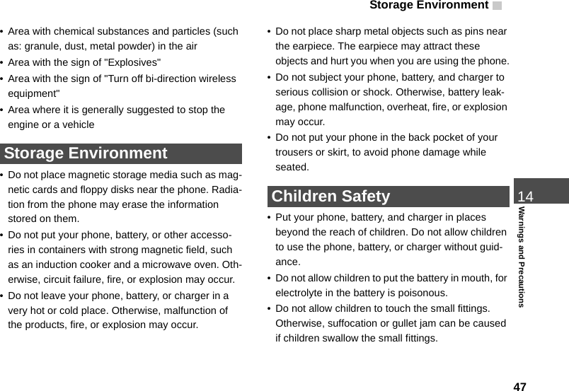 Storage Environment 4714Warnings and Precautions• Area with chemical substances and particles (such as: granule, dust, metal powder) in the air• Area with the sign of &quot;Explosives&quot;• Area with the sign of &quot;Turn off bi-direction wireless equipment&quot;• Area where it is generally suggested to stop the engine or a vehicle Storage Environment• Do not place magnetic storage media such as mag-netic cards and floppy disks near the phone. Radia-tion from the phone may erase the information stored on them.• Do not put your phone, battery, or other accesso-ries in containers with strong magnetic field, such as an induction cooker and a microwave oven. Oth-erwise, circuit failure, fire, or explosion may occur.• Do not leave your phone, battery, or charger in a very hot or cold place. Otherwise, malfunction of the products, fire, or explosion may occur.• Do not place sharp metal objects such as pins near the earpiece. The earpiece may attract these objects and hurt you when you are using the phone.• Do not subject your phone, battery, and charger to serious collision or shock. Otherwise, battery leak-age, phone malfunction, overheat, fire, or explosion may occur.• Do not put your phone in the back pocket of your trousers or skirt, to avoid phone damage while seated. Children Safety• Put your phone, battery, and charger in places beyond the reach of children. Do not allow children to use the phone, battery, or charger without guid-ance.• Do not allow children to put the battery in mouth, for electrolyte in the battery is poisonous.• Do not allow children to touch the small fittings. Otherwise, suffocation or gullet jam can be caused if children swallow the small fittings.