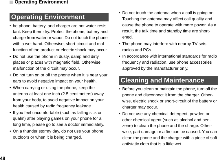 Operating Environment48 Operating Environment• he phone, battery, and charger are not water-resis-tant. Keep them dry. Protect the phone, battery and charge from water or vapor. Do not touch the phone with a wet hand. Otherwise, short-circuit and mal-function of the product or electric shock may occur.• Do not use the phone in dusty, damp and dirty places or places with magnetic field. Otherwise, malfunction of the circuit may occur.• Do not turn on or off the phone when it is near your ears to avoid negative impact on your health.• When carrying or using the phone, keep the antenna at least one inch (2.5 centimeters) away from your body, to avoid negative impact on your health caused by radio frequency leakage.• If you feel uncomfortable (such as falling sick or qualm) after playing games on your phone for a long time, please go to see a doctor immediately.• On a thunder stormy day, do not use your phone outdoors or when it is being charged.• Do not touch the antenna when a call is going on. Touching the antenna may affect call quality and cause the phone to operate with more power. As a result, the talk time and standby time are short-ened.• The phone may interfere with nearby TV sets, radios and PCs.• In accordance with international standards for radio frequency and radiation, use phone accessories approved by the manufacturer only. Cleaning and Maintenance• Before you clean or maintain the phone, turn off the phone and disconnect it from the charger. Other-wise, electric shock or short-circuit of the battery or charger may occur.• Do not use any chemical detergent, powder, or other chemical agent (such as alcohol and ben-zene) to clean the phone and the charge. Other-wise, part damage or a fire can be caused. You can clean the phone and the charger with a piece of soft antistatic cloth that is a little wet.