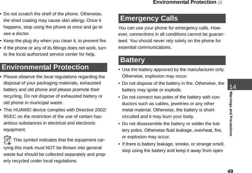 Environmental Protection 4914Warnings and Precautions• Do not scratch the shell of the phone. Otherwise, the shed coating may cause skin allergy. Once it happens, stop using the phone at once and go to see a doctor.• Keep the plug dry when you clean it, to prevent fire.• If the phone or any of its fittings does not work, turn to the local authorized service center for help. Environmental Protection• Please observe the local regulations regarding the disposal of your packaging materials, exhausted battery and old phone and please promote their recycling. Do not dispose of exhausted battery or old phone in municipal waste.• This HUAWEI device complies with Directive 2002/95/EC on the restriction of the use of certain haz-ardous substances in electrical and electronic equipment.: This symbol indicates that the equipment car-rying this mark must NOT be thrown into general waste but should be collected separately and prop-erly recycled under local regulations. Emergency CallsYou can use your phone for emergency calls. How-ever, connections in all conditions cannot be guaran-teed. You should never rely solely on the phone for essential communications. Battery• Use the battery approved by the manufacturer only. Otherwise, explosion may occur.• Do not dispose of the battery in fire. Otherwise, the battery may ignite or explode.• Do not connect two poles of the battery with con-ductors such as cables, jewelries or any other metal material. Otherwise, the battery is short-circuited and it may burn your body.• Do not disassemble the battery or solder the bat-tery poles. Otherwise fluid leakage, overheat, fire, or explosion may occur.• If there is battery leakage, smoke, or strange smell, stop using the battery and keep it away from open 