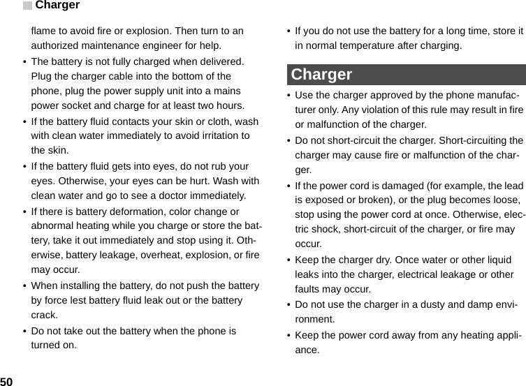 Charger50flame to avoid fire or explosion. Then turn to an authorized maintenance engineer for help.• The battery is not fully charged when delivered. Plug the charger cable into the bottom of the phone, plug the power supply unit into a mains power socket and charge for at least two hours.• If the battery fluid contacts your skin or cloth, wash with clean water immediately to avoid irritation to the skin.• If the battery fluid gets into eyes, do not rub your eyes. Otherwise, your eyes can be hurt. Wash with clean water and go to see a doctor immediately.• If there is battery deformation, color change or abnormal heating while you charge or store the bat-tery, take it out immediately and stop using it. Oth-erwise, battery leakage, overheat, explosion, or fire may occur.• When installing the battery, do not push the battery by force lest battery fluid leak out or the battery crack.• Do not take out the battery when the phone is turned on.• If you do not use the battery for a long time, store it in normal temperature after charging. Charger• Use the charger approved by the phone manufac-turer only. Any violation of this rule may result in fire or malfunction of the charger.• Do not short-circuit the charger. Short-circuiting the charger may cause fire or malfunction of the char-ger.• If the power cord is damaged (for example, the lead is exposed or broken), or the plug becomes loose, stop using the power cord at once. Otherwise, elec-tric shock, short-circuit of the charger, or fire may occur.• Keep the charger dry. Once water or other liquid leaks into the charger, electrical leakage or other faults may occur.• Do not use the charger in a dusty and damp envi-ronment.• Keep the power cord away from any heating appli-ance.