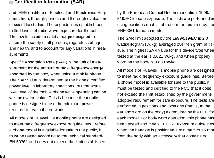 Certification Information (SAR)52and IEEE (Institute of Electrical and Electronics Engi-neers Inc.), through periodic and thorough evaluation of scientific studies. These guidelines establish per-mitted levels of radio wave exposure for the public. The levels include a safety margin designed to assure the safety of all persons, regardless of age and health, and to account for any variations in mea-surements.Specific Absorption Rate (SAR) is the unit of mea-surement for the amount of radio frequency energy absorbed by the body when using a mobile phone. The SAR value is determined at the highest certified power level in laboratory conditions, but the actual SAR level of the mobile phone while operating can be well below the value. This is because the mobile phone is designed to use the minimum power required to reach the network.All models of Huawei’s mobile phone are designed to meet radio frequency exposure guidelines. Before a phone model is available for sale to the public, it must be tested according to the technical standard-EN 50361 and does not exceed the limit established by the European Council Recommendation: 1999/519/EC for safe exposure. The tests are performed in using positions (that is, at the ear) as required by the EN50361 for each model.The SAR limit adopted by the 1999/519/EC is 2.0 watts/kilogram (W/kg) averaged over ten gram of tis-sue. The highest SAR value for this device type when tested at the ear is 0.621 W/kg, and when properly worn on the body is 0.883 W/kg.All models of Huaweii’s mobile phone are designed to meet radio frequency exposure guidelines. Before a phone model is available for sale to the public, it must be tested and certified to the FCC that it does not exceed the limit established by the government-adopted requirement for safe exposure. The tests are performed in positions and locations (that is, at the ear and worn on the body) as required by the FCC for each model. For body worn operation, this phone has been tested and meets FCC RF exposure guidelines when the handset is positioned a minimum of 15 mm from the body with an accessory that contains no 