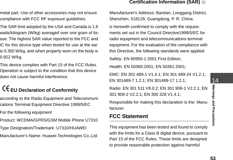 Certification Information (SAR)  5314Warnings and Precautionsmetal part. Use of other accessories may not ensure  compliance with FCC RF exposure guidelines.The SAR limit adopted by the USA and Canada is 1.6 watts/kilogram (W/kg) averaged over one gram of tis-sue. The highest SAR value reported to the FCC and IC for this device type when tested for use at the ear is 0.350 W/kg, and when properly worn on the body is 0.922 W/kg.This device complies with Part 15 of the FCC Rules. Operation is subject to the condition that this device does not cause harmful interference. EU Declaration of Conformityaccording to the Radio Equipment and Telecommuni-cations Terminal Equipment Directive 1999/5/ECFor the following equipment Product: WCDMA/GPRS/GSM Mobile Phone U7310Type Designation/Trademark: U7310/HUAWEIManufacturer&apos;s Name: Huawei Technologies Co.,Ltd.Manufacturer&apos;s Address: Bantian, Longgang District, Shenzhen, 518129, Guangdong, P. R. China.is herewith confirmed to comply with the require-ments set out in the Council Directive1999/5/EC for radio equipment and telecommunications terminal equipment. For the evaluation of the compliance with this Directive, the following standards were applied:Safety: EN 60950-1:2001 First Edition;Health: EN 50360:2001; EN 50361:2001;EMC: EN 301 489-1 V1.4.1; EN 301 489-24 V1.2.1; EN 301489-7 1.2.1; EN 301489-17 1.2.1;Radio: EN 301 511 V9.0.2; EN 301 908-1 V2.2.1; EN 301 908-2 V2.2.1; EN 300 328 V1.4.1;Responsible for making this declaration is the: Manu-facturer.FCC StatementThis equipment has been tested and found to comply with the limits for a Class B digital device, pursuant to Part 15 of the FCC Rules. These limits are designed to provide reasonable protection against harmful 