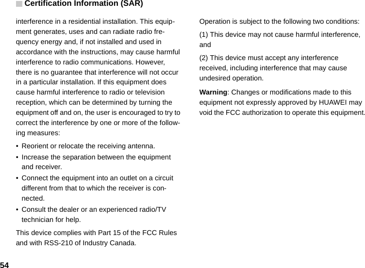 Certification Information (SAR)54interference in a residential installation. This equip-ment generates, uses and can radiate radio fre-quency energy and, if not installed and used in accordance with the instructions, may cause harmful interference to radio communications. However, there is no guarantee that interference will not occur in a particular installation. If this equipment does cause harmful interference to radio or television reception, which can be determined by turning the equipment off and on, the user is encouraged to try to correct the interference by one or more of the follow-ing measures:• Reorient or relocate the receiving antenna.• Increase the separation between the equipment and receiver.• Connect the equipment into an outlet on a circuit different from that to which the receiver is con-nected.• Consult the dealer or an experienced radio/TV technician for help.This device complies with Part 15 of the FCC Rules and with RSS-210 of Industry Canada.Operation is subject to the following two conditions:(1) This device may not cause harmful interference, and(2) This device must accept any interference received, including interference that may cause undesired operation.Warning: Changes or modifications made to this equipment not expressly approved by HUAWEI may void the FCC authorization to operate this equipment.