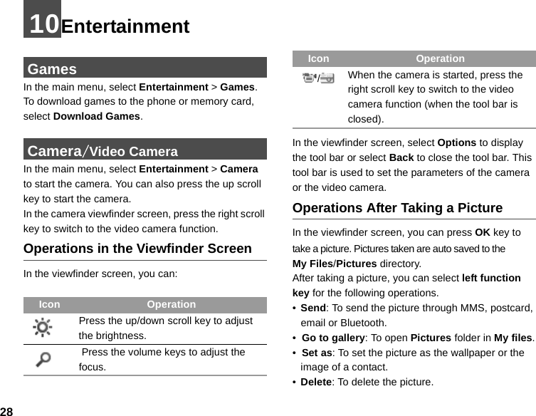 2810Entertainment GamesIn the main menu, select Entertainment &gt; Games.  To download games to the phone or memory card, select Download Games. Camera/Video CameraIn the main menu, select Entertainment &gt; Camera to start the camera. You can also press the up scroll key to start the camera.In the camera viewfinder screen, press the right scroll key to switch to the video camera function.Operations in the Viewfinder ScreenIn the viewfinder screen, you can:In the viewfinder screen, select Options to display the tool bar or select Back to close the tool bar. This tool bar is used to set the parameters of the camera or the video camera.Operations After Taking a PictureIn the viewfinder screen, you can press OK key to take a picture. Pictures taken are auto saved to the        My Files/Pictures directory.After taking a picture, you can select left function key for the following operations.•Send: To send the picture through MMS, postcard, email or Bluetooth.•  Go to gallery: To open Pictures folder in My files.•  Set as: To set the picture as the wallpaper or the image of a contact.•Delete: To delete the picture.Icon OperationPress the up/down scroll key to adjust the brightness. Press the volume keys to adjust the focus./When the camera is started, press the right scroll key to switch to the video camera function (when the tool bar is closed).Icon Operation