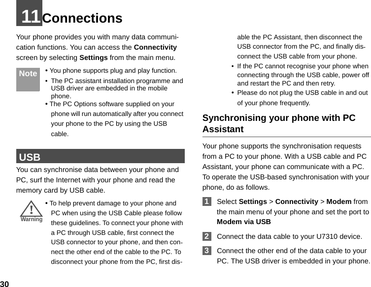 3011ConnectionsYour phone provides you with many data communi-cation functions. You can access the Connectivity screen by selecting Settings from the main menu.  Note • You phone supports plug and play function.• The PC assistant installation programme and USB driver are embedded in the mobile phone.• The PC Options software supplied on your phone will run automatically after you connect your phone to the PC by using the USB cable. USBYou can synchronise data between your phone and PC, surf the Internet with your phone and read the memory card by USB cable.!Warning • To help prevent damage to your phone and PC when using the USB Cable please follow these guidelines. To connect your phone with a PC through USB cable, first connect the USB connector to your phone, and then con-nect the other end of the cable to the PC. To disconnect your phone from the PC, first dis-able the PC Assistant, then disconnect the USB connector from the PC, and finally dis-connect the USB cable from your phone.• If the PC cannot recognise your phone when connecting through the USB cable, power off and restart the PC and then retry.•Please do not plug the USB cable in and out of your phone frequently.Synchronising your phone with PC AssistantYour phone supports the synchronisation requests from a PC to your phone. With a USB cable and PC Assistant, your phone can communicate with a PC.To operate the USB-based synchronisation with your phone, do as follows.  1Select Settings &gt; Connectivity &gt; Modem from the main menu of your phone and set the port to Modem via USB  2Connect the data cable to your U7310 device. 3Connect the other end of the data cable to your PC. The USB driver is embedded in your phone.