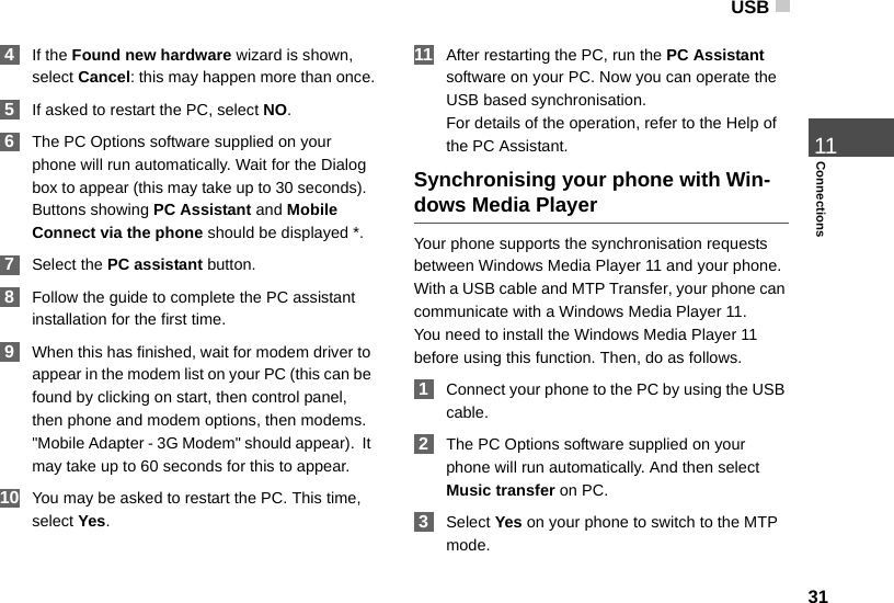 USB3111Connections 4If the Found new hardware wizard is shown, select Cancel: this may happen more than once. 5If asked to restart the PC, select NO. 6The PC Options software supplied on your phone will run automatically. Wait for the Dialog box to appear (this may take up to 30 seconds).  Buttons showing PC Assistant and Mobile Connect via the phone should be displayed *.  7Select the PC assistant button. 8Follow the guide to complete the PC assistant installation for the first time. 9When this has finished, wait for modem driver to appear in the modem list on your PC (this can be found by clicking on start, then control panel, then phone and modem options, then modems. &quot;Mobile Adapter - 3G Modem&quot; should appear).  It may take up to 60 seconds for this to appear. 10 You may be asked to restart the PC. This time, select Yes. 11 After restarting the PC, run the PC Assistant software on your PC. Now you can operate the USB based synchronisation. For details of the operation, refer to the Help of the PC Assistant.Synchronising your phone with Win-dows Media PlayerYour phone supports the synchronisation requests between Windows Media Player 11 and your phone. With a USB cable and MTP Transfer, your phone can communicate with a Windows Media Player 11.You need to install the Windows Media Player 11 before using this function. Then, do as follows. 1Connect your phone to the PC by using the USB cable.  2The PC Options software supplied on your phone will run automatically. And then select Music transfer on PC.  3Select Yes on your phone to switch to the MTP mode.