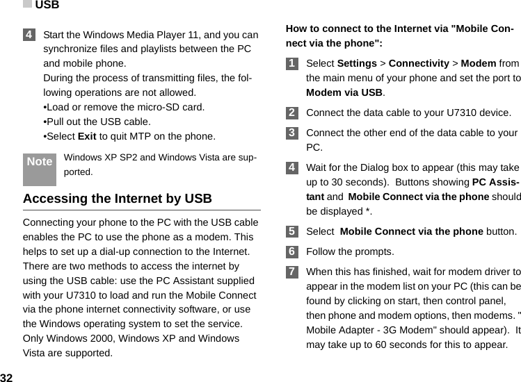 USB32 4Start the Windows Media Player 11, and you can synchronize files and playlists between the PC and mobile phone.During the process of transmitting files, the fol-lowing operations are not allowed.•Load or remove the micro-SD card.•Pull out the USB cable.•Select Exit to quit MTP on the phone. Note Windows XP SP2 and Windows Vista are sup-ported.Accessing the Internet by USBConnecting your phone to the PC with the USB cable enables the PC to use the phone as a modem. This helps to set up a dial-up connection to the Internet. There are two methods to access the internet by using the USB cable: use the PC Assistant supplied with your U7310 to load and run the Mobile Connect via the phone internet connectivity software, or use the Windows operating system to set the service. Only Windows 2000, Windows XP and Windows Vista are supported.How to connect to the Internet via &quot;Mobile Con-nect via the phone&quot;: 1Select Settings &gt; Connectivity &gt; Modem from the main menu of your phone and set the port to Modem via USB. 2Connect the data cable to your U7310 device. 3Connect the other end of the data cable to your PC. 4Wait for the Dialog box to appear (this may take up to 30 seconds).  Buttons showing PC Assis-tant and  Mobile Connect via the phone should be displayed *.  5Select  Mobile Connect via the phone button. 6Follow the prompts. 7When this has finished, wait for modem driver to appear in the modem list on your PC (this can be found by clicking on start, then control panel, then phone and modem options, then modems. &quot; Mobile Adapter - 3G Modem&quot; should appear).  It may take up to 60 seconds for this to appear.