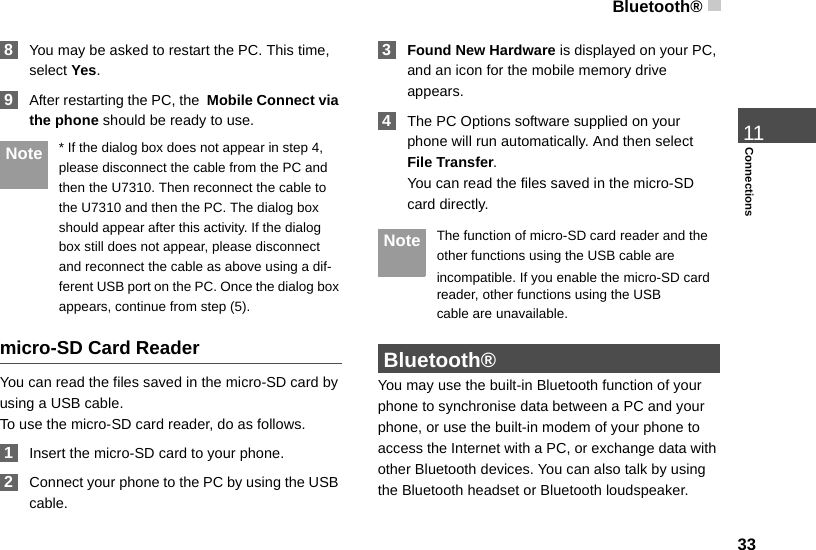Bluetooth®3311Connections 8You may be asked to restart the PC. This time, select Yes. 9After restarting the PC, the  Mobile Connect via the phone should be ready to use. Note * If the dialog box does not appear in step 4, please disconnect the cable from the PC and then the U7310. Then reconnect the cable to the U7310 and then the PC. The dialog box should appear after this activity. If the dialog box still does not appear, please disconnect and reconnect the cable as above using a dif-ferent USB port on the PC. Once the dialog box appears, continue from step (5).micro-SD Card ReaderYou can read the files saved in the micro-SD card by using a USB cable.To use the micro-SD card reader, do as follows. 1Insert the micro-SD card to your phone. 2Connect your phone to the PC by using the USB cable. 3Found New Hardware is displayed on your PC, and an icon for the mobile memory drive appears. 4The PC Options software supplied on your phone will run automatically. And then select File Transfer. You can read the files saved in the micro-SD card directly. Note The function of micro-SD card reader and the other functions using the USB cable areincompatible. If you enable the micro-SD card reader, other functions using the USBcable are unavailable.  Bluetooth®You may use the built-in Bluetooth function of your phone to synchronise data between a PC and your phone, or use the built-in modem of your phone to access the Internet with a PC, or exchange data with other Bluetooth devices. You can also talk by using the Bluetooth headset or Bluetooth loudspeaker.
