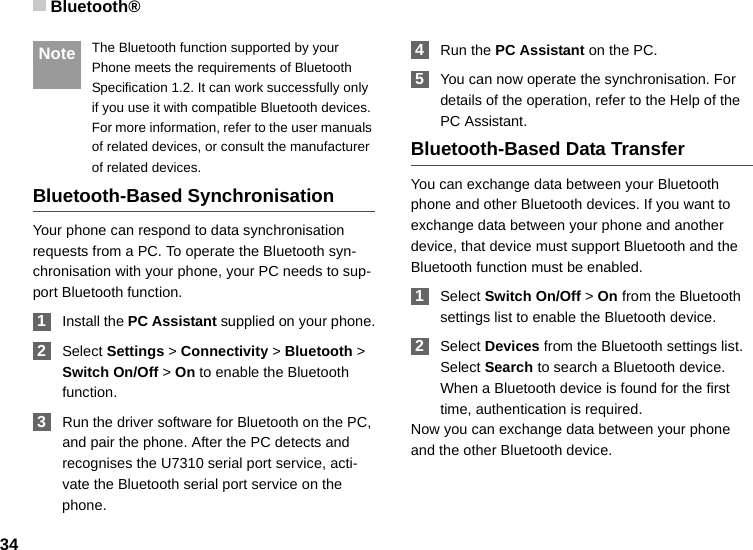 Bluetooth®34 Note The Bluetooth function supported by your Phone meets the requirements of Bluetooth Specification 1.2. It can work successfully only if you use it with compatible Bluetooth devices. For more information, refer to the user manuals of related devices, or consult the manufacturer of related devices.Bluetooth-Based SynchronisationYour phone can respond to data synchronisation requests from a PC. To operate the Bluetooth syn-chronisation with your phone, your PC needs to sup-port Bluetooth function. 1Install the PC Assistant supplied on your phone. 2Select Settings &gt; Connectivity &gt; Bluetooth &gt; Switch On/Off &gt; On to enable the Bluetooth function. 3Run the driver software for Bluetooth on the PC, and pair the phone. After the PC detects and recognises the U7310 serial port service, acti-vate the Bluetooth serial port service on the phone. 4Run the PC Assistant on the PC. 5You can now operate the synchronisation. For details of the operation, refer to the Help of the PC Assistant.Bluetooth-Based Data TransferYou can exchange data between your Bluetooth phone and other Bluetooth devices. If you want to exchange data between your phone and another device, that device must support Bluetooth and the Bluetooth function must be enabled. 1Select Switch On/Off &gt; On from the Bluetooth settings list to enable the Bluetooth device. 2Select Devices from the Bluetooth settings list. Select Search to search a Bluetooth device. When a Bluetooth device is found for the first time, authentication is required.Now you can exchange data between your phone and the other Bluetooth device. 