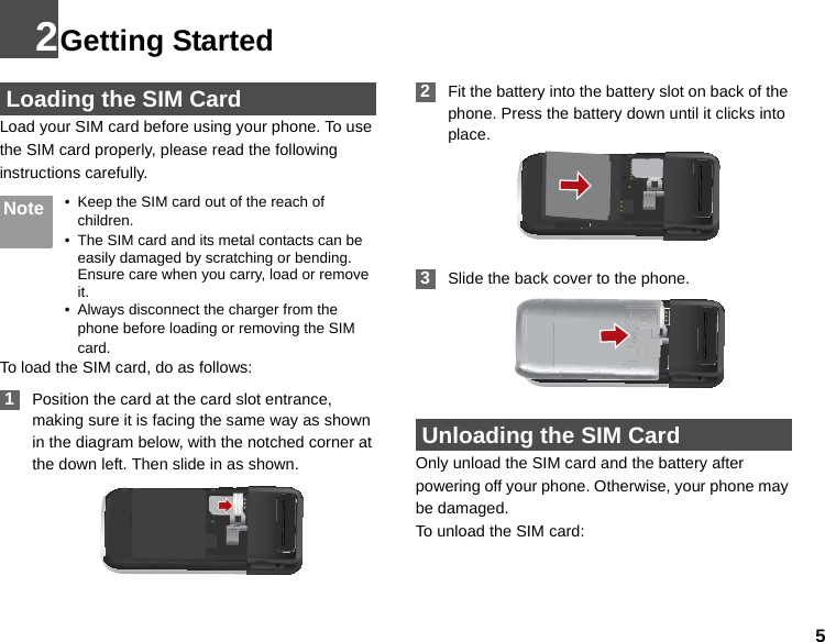 52Getting Started Loading the SIM CardLoad your SIM card before using your phone. To use the SIM card properly, please read the following instructions carefully.Note • Keep the SIM card out of the reach of children.• The SIM card and its metal contacts can be easily damaged by scratching or bending. Ensure care when you carry, load or remove it.• Always disconnect the charger from the phone before loading or removing the SIM card.To load the SIM card, do as follows: 1Position the card at the card slot entrance, making sure it is facing the same way as shown in the diagram below, with the notched corner at the down left. Then slide in as shown. 2Fit the battery into the battery slot on back of the phone. Press the battery down until it clicks into place. 3Slide the back cover to the phone. Unloading the SIM CardOnly unload the SIM card and the battery after powering off your phone. Otherwise, your phone may be damaged.To unload the SIM card: