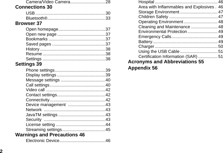 2Camera/Video Camera.............................28Connections 30USB..........................................................30Bluetooth®................................................33Browser 37Open homepage.......................................37Open new page........................................37Bookmarks ...............................................37Saved pages ............................................37History ......................................................38Resume ....................................................38Settings ....................................................38Settings 39Phone settings..........................................39Display settings ........................................39Message settings .....................................40Call settings..............................................40Video call .................................................42Contact settings........................................42Connectivity..............................................42Device management  ...............................43Network ...................................................43JavaTM settings .......................................43Security ...................................................43License setting .........................................44Streaming settings....................................45Warnings and Precautions 46Electronic Device......................................46Hospital .................................................... 46Area with Inflammables and Explosives . 46Storage Environment ............................... 47Children Safety ........................................ 47Operating Environment ............................ 48Cleaning and Maintenance ......................48Environmental Protection......................... 49Emergency Calls...................................... 49Battery...................................................... 49Charger .................................................... 50Using the USB Cable ............................... 51Certification Information (SAR) ................ 51Acronyms and Abbreviations 55Appendix 56