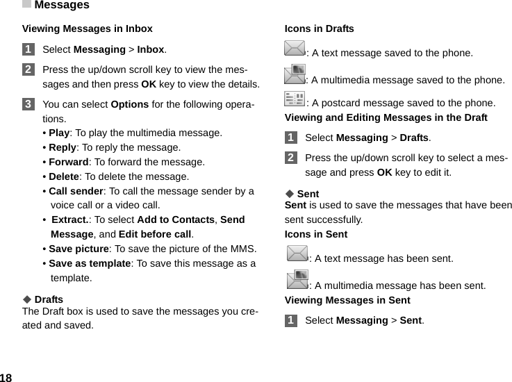 Messages18Viewing Messages in Inbox 1Select Messaging &gt; Inbox. 2Press the up/down scroll key to view the mes-sages and then press OK key to view the details. 3You can select Options for the following opera-tions.• Play: To play the multimedia message.• Reply: To reply the message.• Forward: To forward the message.• Delete: To delete the message.• Call sender: To call the message sender by a voice call or a video call.•  Extract.: To select Add to Contacts, Send Message, and Edit before call. • Save picture: To save the picture of the MMS.• Save as template: To save this message as a template.◆DraftsThe Draft box is used to save the messages you cre-ated and saved.Icons in Drafts: A text message saved to the phone.: A multimedia message saved to the phone.: A postcard message saved to the phone.Viewing and Editing Messages in the Draft 1Select Messaging &gt; Drafts. 2Press the up/down scroll key to select a mes-sage and press OK key to edit it.◆SentSent is used to save the messages that have been sent successfully.Icons in Sent : A text message has been sent. : A multimedia message has been sent.Viewing Messages in Sent 1Select Messaging &gt; Sent.