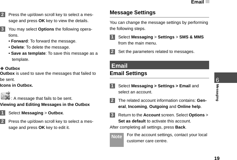 Email196Messaging 2Press the up/down scroll key to select a mes-sage and press OK key to view the details. 3You may select Options the following opera-tions.• Forward: To forward the message.• Delete: To delete the message.• Save as template: To save this message as a template.◆OutboxOutbox is used to save the messages that failed to be sent.Icons in Outbox.: A message that fails to be sent.Viewing and Editing Messages in the Outbox 1Select Messaging &gt; Outbox. 2Press the up/down scroll key to select a mes-sage and press OK key to edit it.Message SettingsYou can change the message settings by performing the following steps. 1Select Messaging &gt; Settings &gt; SMS &amp; MMS from the main menu. 2Set the parameters related to messages. EmailEmail Settings 1Select Messaging &gt; Settings &gt; Email and select an account. 2The related account information contains: Gen-eral, Incoming, Outgoing and Online help. 3Return to the Account screen. Select Options &gt; Set as default to activate this account.After completing all settings, press Back. Note For the account settings, contact your local customer care centre.