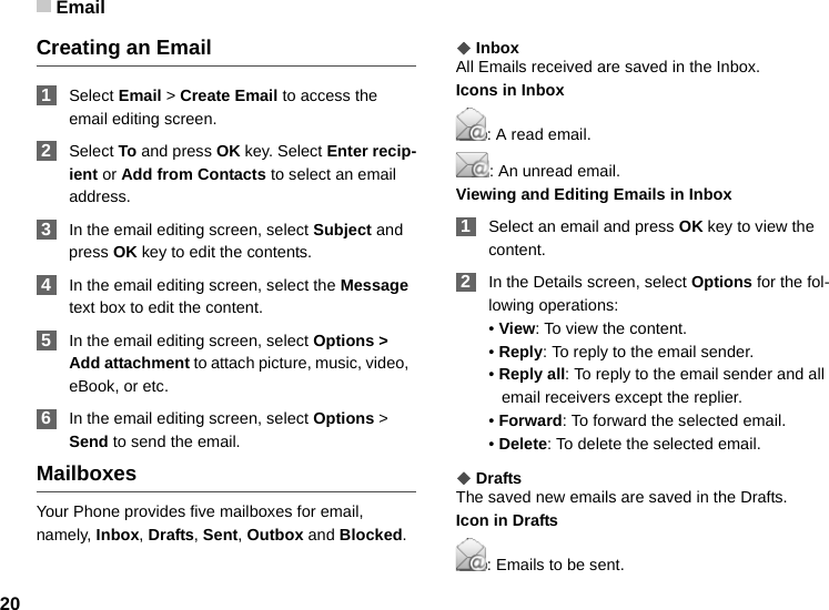 Email20Creating an Email 1Select Email &gt; Create Email to access the email editing screen. 2Select To and press OK key. Select Enter recip-ient or Add from Contacts to select an email address. 3In the email editing screen, select Subject and press OK key to edit the contents. 4In the email editing screen, select the Message text box to edit the content. 5In the email editing screen, select Options &gt; Add attachment to attach picture, music, video,  eBook, or etc. 6In the email editing screen, select Options &gt; Send to send the email. MailboxesYour Phone provides five mailboxes for email, namely, Inbox, Drafts, Sent, Outbox and Blocked.◆InboxAll Emails received are saved in the Inbox.Icons in Inbox: A read email.: An unread email.Viewing and Editing Emails in Inbox 1Select an email and press OK key to view the content.  2In the Details screen, select Options for the fol-lowing operations:• View: To view the content.• Reply: To reply to the email sender.• Reply all: To reply to the email sender and all email receivers except the replier.• Forward: To forward the selected email.• Delete: To delete the selected email.◆DraftsThe saved new emails are saved in the Drafts.Icon in Drafts: Emails to be sent.