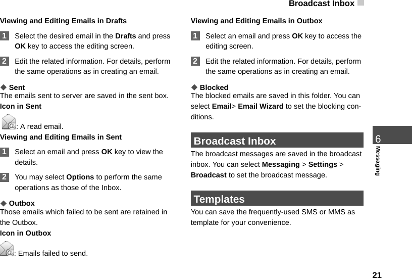 Broadcast Inbox 216MessagingViewing and Editing Emails in Drafts 1Select the desired email in the Drafts and press OK key to access the editing screen. 2Edit the related information. For details, perform the same operations as in creating an email.◆SentThe emails sent to server are saved in the sent box.Icon in Sent : A read email.Viewing and Editing Emails in Sent 1Select an email and press OK key to view the details. 2You may select Options to perform the same operations as those of the Inbox.◆OutboxThose emails which failed to be sent are retained in the Outbox.Icon in Outbox: Emails failed to send.Viewing and Editing Emails in Outbox 1Select an email and press OK key to access the editing screen. 2Edit the related information. For details, perform the same operations as in creating an email.◆BlockedThe blocked emails are saved in this folder. You can select Email&gt; Email Wizard to set the blocking con-ditions. Broadcast InboxThe broadcast messages are saved in the broadcast inbox. You can select Messaging &gt; Settings &gt; Broadcast to set the broadcast message. TemplatesYou can save the frequently-used SMS or MMS as template for your convenience.