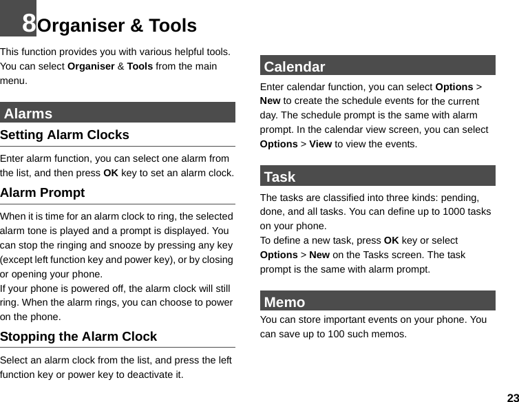 238Organiser &amp; ToolsThis function provides you with various helpful tools. You can select Organiser &amp; Tools from the main menu. AlarmsSetting Alarm ClocksEnter alarm function, you can select one alarm from the list, and then press OK key to set an alarm clock.Alarm PromptWhen it is time for an alarm clock to ring, the selected alarm tone is played and a prompt is displayed. You can stop the ringing and snooze by pressing any key (except left function key and power key), or by closing or opening your phone.If your phone is powered off, the alarm clock will still ring. When the alarm rings, you can choose to power on the phone.Stopping the Alarm ClockSelect an alarm clock from the list, and press the left function key or power key to deactivate it. CalendarEnter calendar function, you can select Options &gt; New to create the schedule events for the current day. The schedule prompt is the same with alarm prompt. In the calendar view screen, you can select Options &gt; View to view the events. TaskThe tasks are classified into three kinds: pending, done, and all tasks. You can define up to 1000 tasks on your phone.To define a new task, press OK key or select Options &gt; New on the Tasks screen. The task prompt is the same with alarm prompt. MemoYou can store important events on your phone. You can save up to 100 such memos.