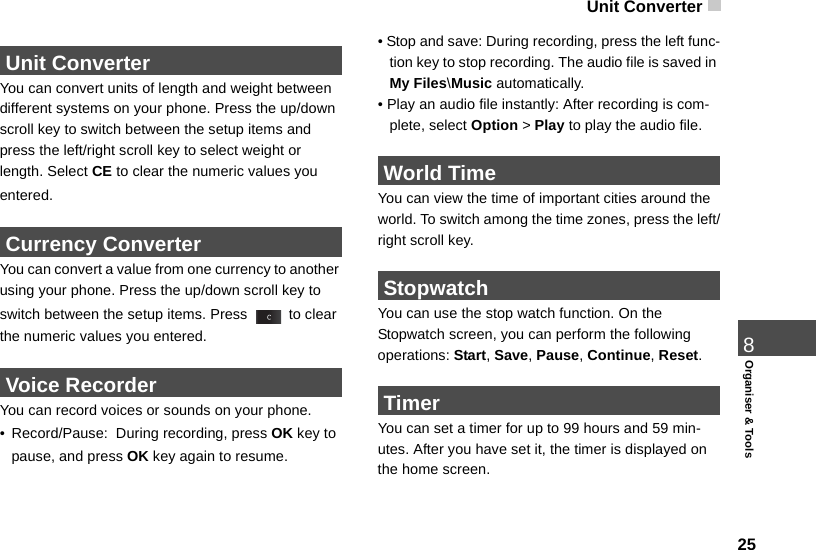 Unit Converter 258Organiser &amp; Tools Unit ConverterYou can convert units of length and weight between different systems on your phone. Press the up/down scroll key to switch between the setup items and  press the left/right scroll key to select weight or length. Select CE to clear the numeric values you entered. Currency ConverterYou can convert a value from one currency to another using your phone. Press the up/down scroll key to switch between the setup items. Press   to clear the numeric values you entered. Voice RecorderYou can record voices or sounds on your phone.  •Record/Pause:  During recording, press OK key to pause, and press OK key again to resume.• Stop and save: During recording, press the left func-tion key to stop recording. The audio file is saved in My Files\Music automatically.• Play an audio file instantly: After recording is com-plete, select Option &gt; Play to play the audio file. World TimeYou can view the time of important cities around the world. To switch among the time zones, press the left/right scroll key. StopwatchYou can use the stop watch function. On the  Stopwatch screen, you can perform the following operations: Start, Save, Pause, Continue, Reset. TimerYou can set a timer for up to 99 hours and 59 min-utes. After you have set it, the timer is displayed on the home screen. 