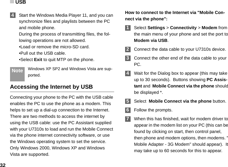 USB32 4Start the Windows Media Player 11, and you can synchronize files and playlists between the PC and mobile phone.During the process of transmitting files, the fol-lowing operations are not allowed.•Load or remove the micro-SD card.•Pull out the USB cable.•Select Exit to quit MTP on the phone. Note Windows XP SP2 and Windows Vista are sup-ported.Accessing the Internet by USBConnecting your phone to the PC with the USB cable enables the PC to use the phone as a modem. This helps to set up a dial-up connection to the Internet. There are two methods to access the internet by using the USB cable: use the PC Assistant supplied with your U7310s to load and run the Mobile Connect via the phone internet connectivity software, or use the Windows operating system to set the service. Only Windows 2000, Windows XP and Windows Vista are supported.How to connect to the Internet via &quot;Mobile Con-nect via the phone&quot;: 1Select Settings &gt; Connectivity &gt; Modem from the main menu of your phone and set the port to Modem via USB. 2Connect the data cable to your U7310s device. 3Connect the other end of the data cable to your PC. 4Wait for the Dialog box to appear (this may take up to 30 seconds).  Buttons showing PC Assis-tant and  Mobile Connect via the phone should be displayed *.  5Select  Mobile Connect via the phone button. 6Follow the prompts. 7When this has finished, wait for modem driver to appear in the modem list on your PC (this can be found by clicking on start, then control panel, then phone and modem options, then modems. &quot; Mobile Adapter - 3G Modem&quot; should appear).  It may take up to 60 seconds for this to appear.