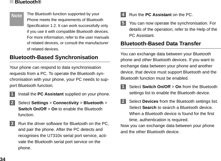 Bluetooth®34 Note The Bluetooth function supported by your Phone meets the requirements of Bluetooth Specification 1.2. It can work successfully only if you use it with compatible Bluetooth devices. For more information, refer to the user manuals of related devices, or consult the manufacturer of related devices.Bluetooth-Based SynchronisationYour phone can respond to data synchronisation requests from a PC. To operate the Bluetooth syn-chronisation with your phone, your PC needs to sup-port Bluetooth function. 1Install the PC Assistant supplied on your phone. 2Select Settings &gt; Connectivity &gt; Bluetooth &gt; Switch On/Off &gt; On to enable the Bluetooth function. 3Run the driver software for Bluetooth on the PC, and pair the phone. After the PC detects and recognises the U7310s serial port service, acti-vate the Bluetooth serial port service on the phone. 4Run the PC Assistant on the PC. 5You can now operate the synchronisation. For details of the operation, refer to the Help of the PC Assistant.Bluetooth-Based Data TransferYou can exchange data between your Bluetooth phone and other Bluetooth devices. If you want to exchange data between your phone and another device, that device must support Bluetooth and the Bluetooth function must be enabled. 1Select Switch On/Off &gt; On from the Bluetooth settings list to enable the Bluetooth device. 2Select Devices from the Bluetooth settings list. Select Search to search a Bluetooth device. When a Bluetooth device is found for the first time, authentication is required.Now you can exchange data between your phone and the other Bluetooth device. 