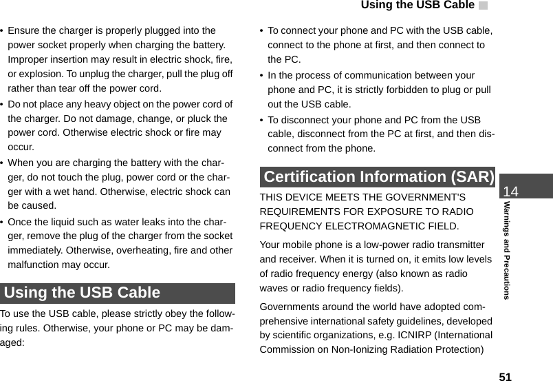 Using the USB Cable   5114Warnings and Precautions• Ensure the charger is properly plugged into the power socket properly when charging the battery. Improper insertion may result in electric shock, fire, or explosion. To unplug the charger, pull the plug off rather than tear off the power cord.• Do not place any heavy object on the power cord of the charger. Do not damage, change, or pluck the power cord. Otherwise electric shock or fire may occur.• When you are charging the battery with the char-ger, do not touch the plug, power cord or the char-ger with a wet hand. Otherwise, electric shock can be caused.• Once the liquid such as water leaks into the char-ger, remove the plug of the charger from the socket immediately. Otherwise, overheating, fire and other malfunction may occur. Using the USB CableTo use the USB cable, please strictly obey the follow-ing rules. Otherwise, your phone or PC may be dam-aged:• To connect your phone and PC with the USB cable, connect to the phone at first, and then connect to the PC.• In the process of communication between your phone and PC, it is strictly forbidden to plug or pull out the USB cable.• To disconnect your phone and PC from the USB cable, disconnect from the PC at first, and then dis-connect from the phone. Certification Information (SAR)THIS DEVICE MEETS THE GOVERNMENT&apos;S REQUIREMENTS FOR EXPOSURE TO RADIO FREQUENCY ELECTROMAGNETIC FIELD.Your mobile phone is a low-power radio transmitter and receiver. When it is turned on, it emits low levels of radio frequency energy (also known as radio waves or radio frequency fields).Governments around the world have adopted com-prehensive international safety guidelines, developed by scientific organizations, e.g. ICNIRP (International Commission on Non-Ionizing Radiation Protection) 