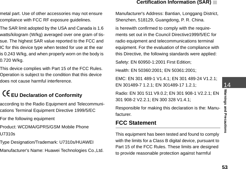 Certification Information (SAR)  5314Warnings and Precautionsmetal part. Use of other accessories may not ensure  compliance with FCC RF exposure guidelines.The SAR limit adopted by the USA and Canada is 1.6 watts/kilogram (W/kg) averaged over one gram of tis-sue. The highest SAR value reported to the FCC and IC for this device type when tested for use at the ear is 0.243 W/kg, and when properly worn on the body is 0.720 W/kg.This device complies with Part 15 of the FCC Rules. Operation is subject to the condition that this device does not cause harmful interference. EU Declaration of Conformityaccording to the Radio Equipment and Telecommuni-cations Terminal Equipment Directive 1999/5/ECFor the following equipment Product: WCDMA/GPRS/GSM Mobile Phone U7310sType Designation/Trademark: U7310s/HUAWEIManufacturer&apos;s Name: Huawei Technologies Co.,Ltd.Manufacturer&apos;s Address: Bantian, Longgang District, Shenzhen, 518129, Guangdong, P. R. China.is herewith confirmed to comply with the require-ments set out in the Council Directive1999/5/EC for radio equipment and telecommunications terminal equipment. For the evaluation of the compliance with this Directive, the following standards were applied:Safety: EN 60950-1:2001 First Edition;Health: EN 50360:2001; EN 50361:2001;EMC: EN 301 489-1 V1.4.1; EN 301 489-24 V1.2.1; EN 301489-7 1.2.1; EN 301489-17 1.2.1;Radio: EN 301 511 V9.0.2; EN 301 908-1 V2.2.1; EN 301 908-2 V2.2.1; EN 300 328 V1.4.1;Responsible for making this declaration is the: Manu-facturer.FCC StatementThis equipment has been tested and found to comply with the limits for a Class B digital device, pursuant to Part 15 of the FCC Rules. These limits are designed to provide reasonable protection against harmful 