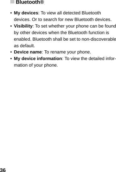 Bluetooth®36•My devices: To view all detected Bluetooth devices. Or to search for new Bluetooth devices.•Visibility: To set whether your phone can be found by other devices when the Bluetooth function is enabled. Bluetooth shall be set to non-discoverable as default.•Device name: To rename your phone.•My device information: To view the detailed infor-mation of your phone.