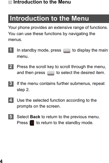 Introduction to the Menu4 Introduction to the MenuYour phone provides an extensive range of functions. You can use these functions by navigating the menus. 1In standby mode, press   to display the main menu. 2Press the scroll key to scroll through the menu, and then press   to select the desired item. 3If the menu contains further submenus, repeat step 2. 4Use the selected function according to the prompts on the screen. 5Select Back to return to the previous menu. Press   to return to the standby mode.