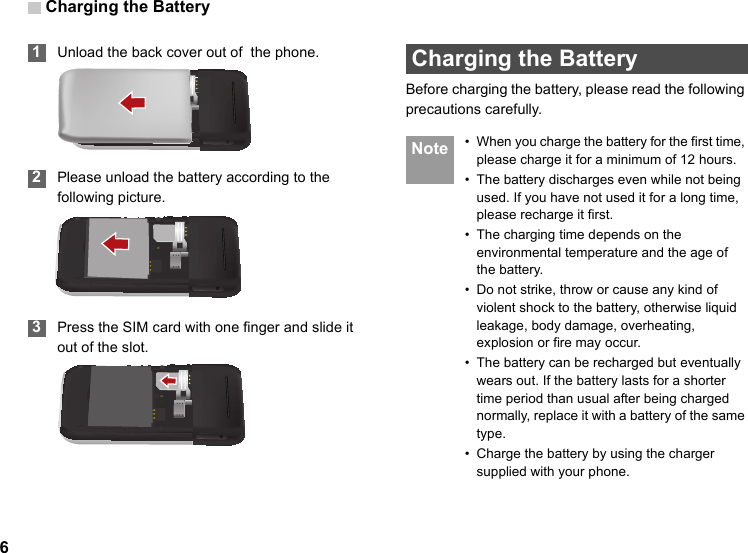 Charging the Battery6 1Unload the back cover out of  the phone. 2Please unload the battery according to the following picture. 3Press the SIM card with one finger and slide it out of the slot. Charging the BatteryBefore charging the battery, please read the following precautions carefully. Note • When you charge the battery for the first time, please charge it for a minimum of 12 hours.• The battery discharges even while not being used. If you have not used it for a long time, please recharge it first.• The charging time depends on the environmental temperature and the age of the battery.• Do not strike, throw or cause any kind of violent shock to the battery, otherwise liquid leakage, body damage, overheating, explosion or fire may occur.• The battery can be recharged but eventually wears out. If the battery lasts for a shorter time period than usual after being charged normally, replace it with a battery of the same type.• Charge the battery by using the charger supplied with your phone.
