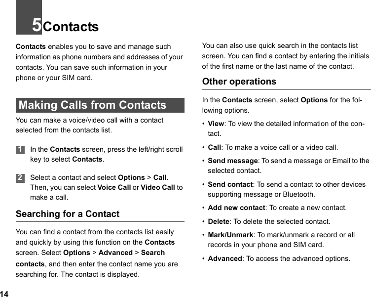 145ContactsContacts enables you to save and manage such information as phone numbers and addresses of your contacts. You can save such information in your phone or your SIM card.  Making Calls from ContactsYou can make a voice/video call with a contact selected from the contacts list. 1In the Contacts screen, press the left/right scroll key to select Contacts. 2Select a contact and select Options &gt; Call. Then, you can select Voice Call or Video Call to make a call. Searching for a ContactYou can find a contact from the contacts list easily and quickly by using this function on the Contacts screen. Select Options &gt; Advanced &gt; Search contacts, and then enter the contact name you are searching for. The contact is displayed.You can also use quick search in the contacts list screen. You can find a contact by entering the initials of the first name or the last name of the contact.Other operationsIn the Contacts screen, select Options for the fol-lowing options.•View: To view the detailed information of the con-tact.•Call: To make a voice call or a video call.•Send message: To send a message or Email to the selected contact.•Send contact: To send a contact to other devices supporting message or Bluetooth.•Add new contact: To create a new contact.•Delete: To  delete the selected contact.•Mark/Unmark: To mark/unmark a record or all records in your phone and SIM card.•Advanced: To access the advanced options.