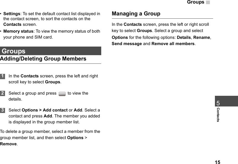Groups155Contacts•Settings: To set the default contact list displayed in the contact screen, to sort the contacts on the Contacts screen.•Memory status: To view the memory status of both your phone and SIM card. GroupsAdding/Deleting Group Members 1In the Contacts screen, press the left and right scroll key to select Groups. 2Select a group and press   to view the details. 3Select Options &gt; Add contact or Add. Select a contact and press Add. The member you added is displayed in the group member list.To delete a group member, select a member from the group member list, and then select Options &gt; Remove.Managing a GroupIn the Contacts screen, press the left or right scroll key to select Groups. Select a group and select Options for the following options: Details, Rename, Send message and Remove all members.