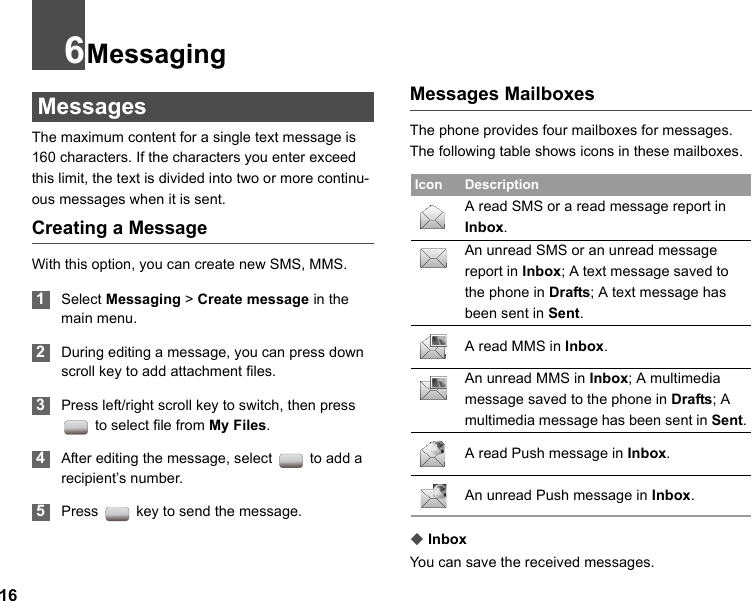 166Messaging MessagesThe maximum content for a single text message is 160 characters. If the characters you enter exceed this limit, the text is divided into two or more continu-ous messages when it is sent.Creating a MessageWith this option, you can create new SMS, MMS. 1Select Messaging &gt; Create message in the main menu. 2During editing a message, you can press down scroll key to add attachment files.  3Press left/right scroll key to switch, then press  to select file from My Files. 4After editing the message, select   to add a recipient’s number. 5Press   key to send the message.Messages MailboxesThe phone provides four mailboxes for messages. The following table shows icons in these mailboxes.◆InboxYou can save the received messages.Icon DescriptionA read SMS or a read message report in Inbox.An unread SMS or an unread message report in Inbox; A text message saved to the phone in Drafts; A text message has been sent in Sent.A read MMS in Inbox.An unread MMS in Inbox; A multimedia message saved to the phone in Drafts; A multimedia message has been sent in Sent.A read Push message in Inbox.An unread Push message in Inbox.