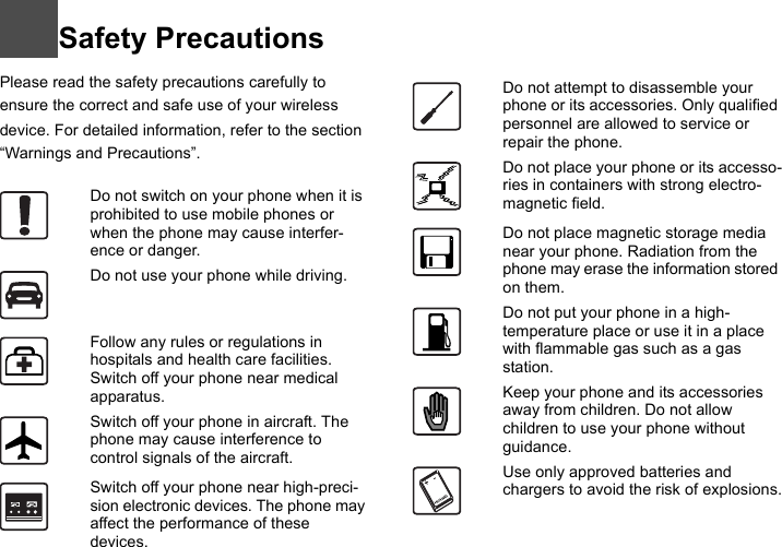 Safety PrecautionsPlease read the safety precautions carefully to ensure the correct and safe use of your wireless device. For detailed information, refer to the section “Warnings and Precautions”.11Do not switch on your phone when it is prohibited to use mobile phones or when the phone may cause interfer-ence or danger.Do not use your phone while driving.Follow any rules or regulations in hospitals and health care facilities. Switch off your phone near medical apparatus.Switch off your phone in aircraft. The phone may cause interference to control signals of the aircraft.Switch off your phone near high-preci-sion electronic devices. The phone may affect the performance of these devices.Do not attempt to disassemble your phone or its accessories. Only qualified personnel are allowed to service or repair the phone.Do not place your phone or its accesso-ries in containers with strong electro-magnetic field.Do not place magnetic storage media near your phone. Radiation from the phone may erase the information stored on them.Do not put your phone in a high-temperature place or use it in a place with flammable gas such as a gas station.Keep your phone and its accessories away from children. Do not allow children to use your phone without guidance.Use only approved batteries and chargers to avoid the risk of explosions.