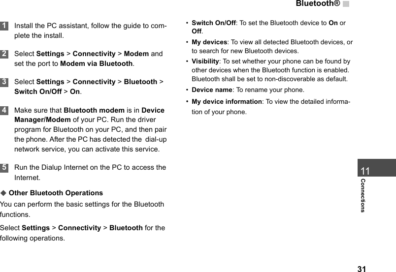 Bluetooth®3111Connections 1Install the PC assistant, follow the guide to com-plete the install. 2Select Settings &gt; Connectivity &gt; Modem and set the port to Modem via Bluetooth. 3Select Settings &gt; Connectivity &gt; Bluetooth &gt; Switch On/Off &gt; On. 4Make sure that Bluetooth modem is in Device Manager/Modem of your PC. Run the driver program for Bluetooth on your PC, and then pair the phone. After the PC has detected the  dial-up network service, you can activate this service. 5Run the Dialup Internet on the PC to access the Internet.◆Other Bluetooth OperationsYou can perform the basic settings for the Bluetooth functions.Select Settings &gt; Connectivity &gt; Bluetooth for the following operations.•Switch On/Off: To set the Bluetooth device to On or Off.  •My devices: To view all detected Bluetooth devices, or to search for new Bluetooth devices.•Visibility: To set whether your phone can be found by other devices when the Bluetooth function is enabled. Bluetooth shall be set to non-discoverable as default.•Device name: To rename your phone.•My device information: To view the detailed informa-tion of your phone.