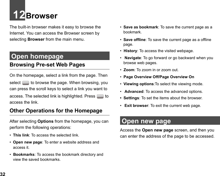 3212BrowserThe built-in browser makes it easy to browse the Internet. You can access the Browser screen by selecting Browser from the main menu. Open homepageBrowsing Pre-set Web PagesOn the homepage, select a link from the page. Then select   to browse the page. When browsing, you can press the scroll keys to select a link you want to access. The selected link is highlighted. Press   to access the link.Other Operations for the HomepageAfter selecting Options from the homepage, you can perform the following operations:•This link: To access the selected link.•Open new page: To enter a website address and access it.•  Bookmarks: To access the bookmark directory and view the saved bookmarks.•Save as bookmark: To save the current page as a bookmark.•Save offline: To save the current page as a offline page.•  History: To access the visited webpage.• Navigate: To go forward or go backward when you browse web pages.•  Zoom: To zoom in or zoom out.•  Page Overview Off/Page Overview On•  Viewing options:To select the viewing mode.• Advanced: To access the advanced options.•  Settings: To set the items about the browser.• Exit browser: To exit the current web page. Open new pageAccess the Open new page screen, and then you can enter the address of the page to be accessed. 