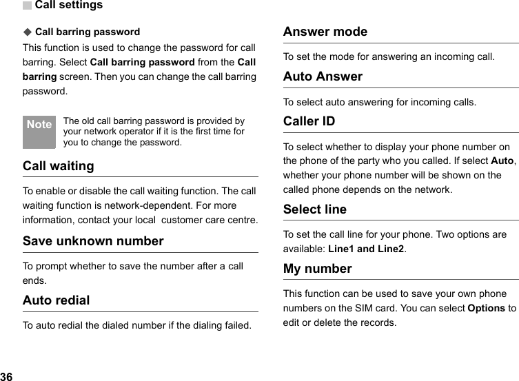 Call settings36◆Call barring passwordThis function is used to change the password for call barring. Select Call barring password from the Call barring screen. Then you can change the call barring password. Note The old call barring password is provided by your network operator if it is the first time for you to change the password.Call waitingTo enable or disable the call waiting function. The call waiting function is network-dependent. For more information, contact your local  customer care centre.Save unknown numberTo prompt whether to save the number after a call ends.Auto redialTo auto redial the dialed number if the dialing failed.Answer modeTo set the mode for answering an incoming call. Auto AnswerTo select auto answering for incoming calls. Caller IDTo select whether to display your phone number on the phone of the party who you called. If select Auto, whether your phone number will be shown on the called phone depends on the network.Select lineTo set the call line for your phone. Two options are available: Line1 and Line2.My numberThis function can be used to save your own phone numbers on the SIM card. You can select Options to edit or delete the records.
