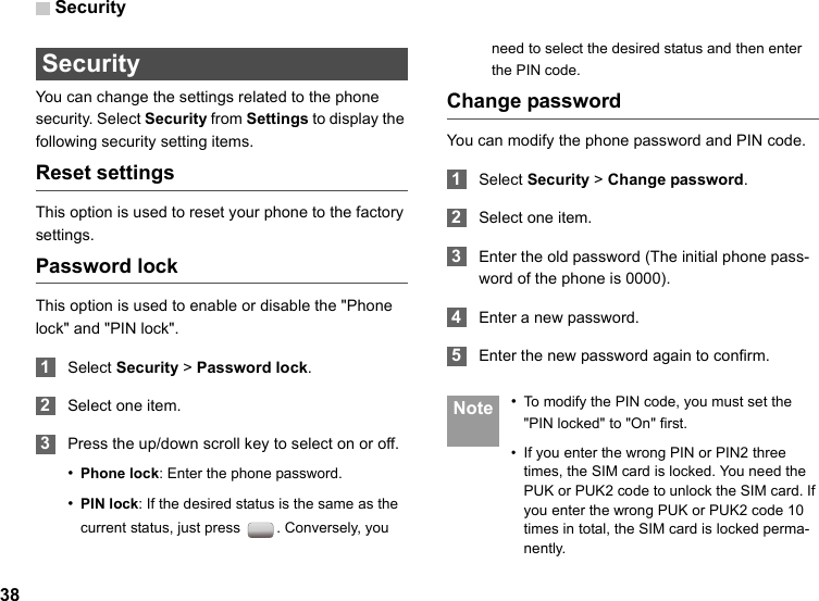 Security38 Security You can change the settings related to the phone security. Select Security from Settings to display the following security setting items.Reset settingsThis option is used to reset your phone to the factory settings.Password lockThis option is used to enable or disable the &quot;Phone lock&quot; and &quot;PIN lock&quot;. 1Select Security &gt; Password lock. 2Select one item. 3Press the up/down scroll key to select on or off.•Phone lock: Enter the phone password.•PIN lock: If the desired status is the same as the current status, just press  . Conversely, you need to select the desired status and then enter the PIN code.Change passwordYou can modify the phone password and PIN code. 1Select Security &gt; Change password. 2Select one item. 3Enter the old password (The initial phone pass-word of the phone is 0000). 4Enter a new password. 5Enter the new password again to confirm. Note •To modify the PIN code, you must set the &quot;PIN locked&quot; to &quot;On&quot; first.• If you enter the wrong PIN or PIN2 three times, the SIM card is locked. You need the PUK or PUK2 code to unlock the SIM card. If you enter the wrong PUK or PUK2 code 10 times in total, the SIM card is locked perma-nently.