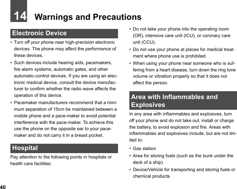 4014   Warnings and Precautions Electronic Device• Turn off your phone near high-precision electronic devices. The phone may affect the performance of these devices.• Such devices include hearing aids, pacemakers, fire alarm systems, automatic gates, and other automatic-control devices. If you are using an elec-tronic medical device, consult the device manufac-turer to confirm whether the radio wave affects the operation of this device.• Pacemaker manufacturers recommend that a mini-mum separation of 15cm be maintained between a mobile phone and a pace-maker to avoid potential interference with the pace-maker. To achieve this use the phone on the opposite ear to your pace-maker and do not carry it in a breast pocket. HospitalPay attention to the following points in hospitals or health care facilities:• Do not take your phone into the operating room (OR), intensive care unit (ICU), or coronary care unit (CCU).• Do not use your phone at places for medical treat-ment where phone use is prohibited.• When using your phone near someone who is suf-fering from a heart disease, turn down the ring tone volume or vibration properly so that it does not affect the person. Area with Inflammables and ExplosivesIn any area with inflammables and explosives, turn off your phone and do not take out, install or charge the battery, to avoid explosion and fire. Areas with inflammables and explosives include, but are not lim-ited to:• Gas station• Area for storing fuels (such as the bunk under the deck of a ship)• Device/Vehicle for transporting and storing fuels or chemical products