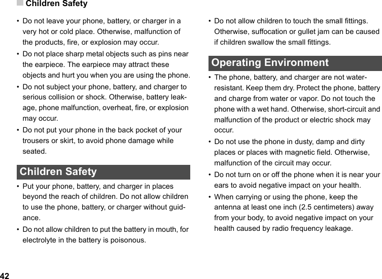 Children Safety42• Do not leave your phone, battery, or charger in a very hot or cold place. Otherwise, malfunction of the products, fire, or explosion may occur.• Do not place sharp metal objects such as pins near the earpiece. The earpiece may attract these objects and hurt you when you are using the phone.• Do not subject your phone, battery, and charger to serious collision or shock. Otherwise, battery leak-age, phone malfunction, overheat, fire, or explosion may occur.• Do not put your phone in the back pocket of your trousers or skirt, to avoid phone damage while seated. Children Safety• Put your phone, battery, and charger in places beyond the reach of children. Do not allow children to use the phone, battery, or charger without guid-ance.• Do not allow children to put the battery in mouth, for electrolyte in the battery is poisonous.• Do not allow children to touch the small fittings. Otherwise, suffocation or gullet jam can be caused if children swallow the small fittings. Operating Environment• The phone, battery, and charger are not water-resistant. Keep them dry. Protect the phone, battery and charge from water or vapor. Do not touch the phone with a wet hand. Otherwise, short-circuit and malfunction of the product or electric shock may occur.• Do not use the phone in dusty, damp and dirty places or places with magnetic field. Otherwise, malfunction of the circuit may occur.• Do not turn on or off the phone when it is near your ears to avoid negative impact on your health.• When carrying or using the phone, keep the antenna at least one inch (2.5 centimeters) away from your body, to avoid negative impact on your health caused by radio frequency leakage.