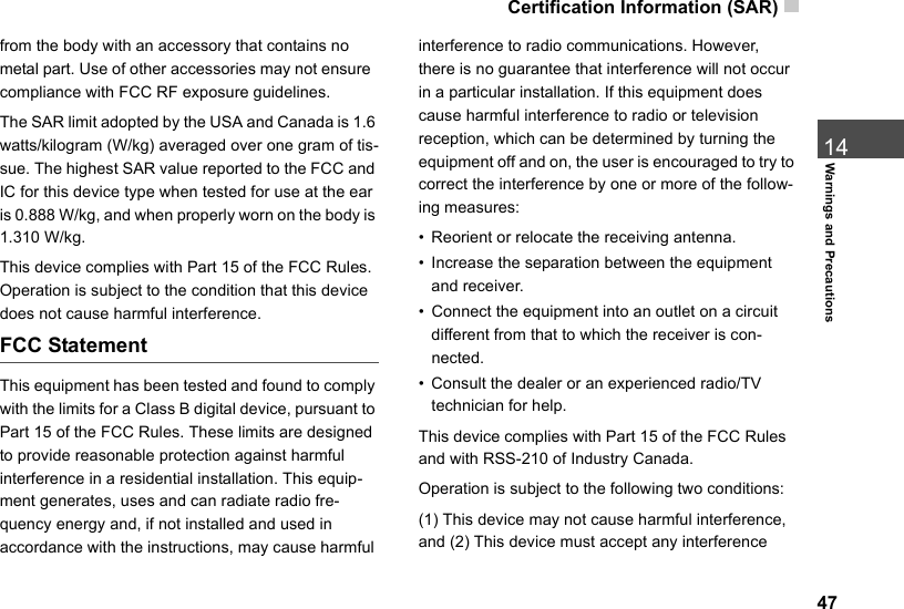Certification Information (SAR)  4714Warnings and Precautionsfrom the body with an accessory that contains no metal part. Use of other accessories may not ensure  compliance with FCC RF exposure guidelines.The SAR limit adopted by the USA and Canada is 1.6 watts/kilogram (W/kg) averaged over one gram of tis-sue. The highest SAR value reported to the FCC and IC for this device type when tested for use at the ear is 0.888 W/kg, and when properly worn on the body is 1.310 W/kg.This device complies with Part 15 of the FCC Rules. Operation is subject to the condition that this device does not cause harmful interference.FCC StatementThis equipment has been tested and found to comply with the limits for a Class B digital device, pursuant to Part 15 of the FCC Rules. These limits are designed to provide reasonable protection against harmful interference in a residential installation. This equip-ment generates, uses and can radiate radio fre-quency energy and, if not installed and used in accordance with the instructions, may cause harmful interference to radio communications. However, there is no guarantee that interference will not occur in a particular installation. If this equipment does cause harmful interference to radio or television reception, which can be determined by turning the equipment off and on, the user is encouraged to try to correct the interference by one or more of the follow-ing measures:• Reorient or relocate the receiving antenna.• Increase the separation between the equipment and receiver.• Connect the equipment into an outlet on a circuit different from that to which the receiver is con-nected.• Consult the dealer or an experienced radio/TV technician for help.This device complies with Part 15 of the FCC Rules and with RSS-210 of Industry Canada.Operation is subject to the following two conditions:(1) This device may not cause harmful interference, and (2) This device must accept any interference 