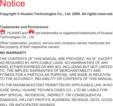NoticeCopyright © Huawei Technologies Co., Ltd. 2009. All rights reserved.Trademarks and Permissions, HUAWEI and   are trademarks or registered trademarks of Huawei Technologies Co., Ltd.Other trademarks, product, service and company names mentioned are the property of their respective owners.NO WARRANTYTHE CONTENTS OF THIS MANUAL ARE PROVIDED “AS IS”. EXCEPT AS REQUIRED BY APPLICABLE LAWS, NO WARRANTIES OF ANY KIND, EITHER EXPRESS OR IMPLIED, INCLUDING BUT NOT LIMITED TO, THE IMPLIED WARRANTIES OF MERCHANTABILITY AND FITNESS FOR A PARTICULAR PURPOSE, ARE MADE IN RELATION TO THE ACCURACY, RELIABILITY OR CONTENTS OF THIS MANUAL.TO THE MAXIMUM EXTENT PERMITTED BY APPLICABLE LAW, IN NO CASE SHALL HUAWEI TECHNOLOGIES CO., LTD BE LIABLE FOR ANY SPECIAL, INCIDENTAL, INDIRECT, OR CONSEQUENTIAL DAMAGES, OR LOST PROFITS, BUSINESS, REVENUE, DATA, GOOD-WILL OR ANTICIPATED SAVINGS.