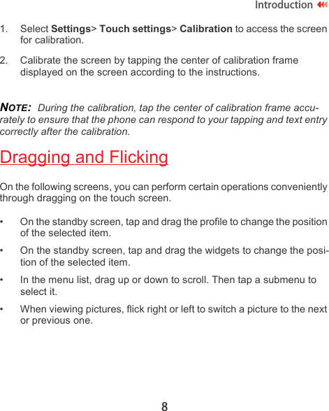 8Introduction1. Select Settings&gt; Touch settings&gt; Calibration to access the screen for calibration.2. Calibrate the screen by tapping the center of calibration frame displayed on the screen according to the instructions.NOTE:  During the calibration, tap the center of calibration frame accu-rately to ensure that the phone can respond to your tapping and text entry correctly after the calibration.Dragging and FlickingOn the following screens, you can perform certain operations conveniently through dragging on the touch screen.• On the standby screen, tap and drag the profile to change the position of the selected item.• On the standby screen, tap and drag the widgets to change the posi-tion of the selected item.• In the menu list, drag up or down to scroll. Then tap a submenu to select it.• When viewing pictures, flick right or left to switch a picture to the next or previous one.