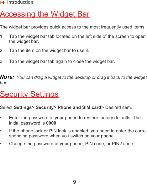 Introduction 9Accessing the Widget BarThe widget bar provides quick access to the most frequently used items.1. Tap the widget bar tab located on the left side of the screen to open the widget bar.2. Tap the item on the widget bar to use it.3. Tap the widget bar tab again to close the widget bar.NOTE:  You can drag a widget to the desktop or drag it back to the widget bar.Security SettingsSelect Settings&gt; Security&gt; Phone and SIM card&gt; Desired item.• Enter the password of your phone to restore factory defaults. The initial password is 0000.• If the phone lock or PIN lock is enabled, you need to enter the corre-sponding password when you switch on your phone.• Change the password of your phone, PIN code, or PIN2 code.