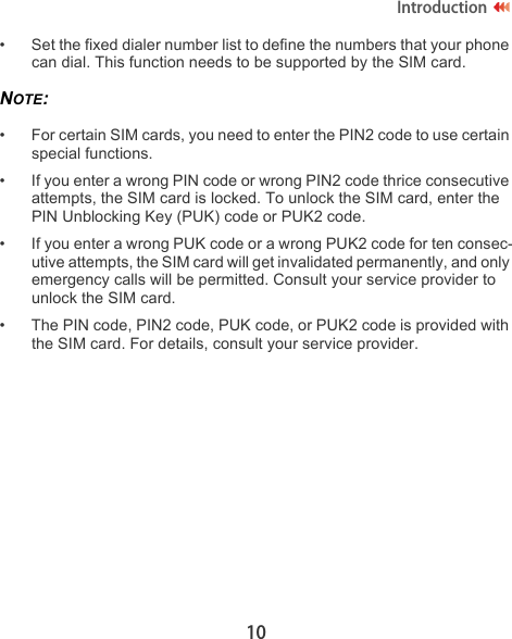 10Introduction• Set the fixed dialer number list to define the numbers that your phone can dial. This function needs to be supported by the SIM card.NOTE:  • For certain SIM cards, you need to enter the PIN2 code to use certain special functions.• If you enter a wrong PIN code or wrong PIN2 code thrice consecutive attempts, the SIM card is locked. To unlock the SIM card, enter the PIN Unblocking Key (PUK) code or PUK2 code.• If you enter a wrong PUK code or a wrong PUK2 code for ten consec-utive attempts, the SIM card will get invalidated permanently, and only emergency calls will be permitted. Consult your service provider to unlock the SIM card.• The PIN code, PIN2 code, PUK code, or PUK2 code is provided with the SIM card. For details, consult your service provider.