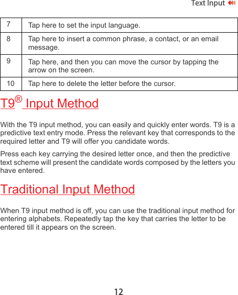 12Text Input T9® Input MethodWith the T9 input method, you can easily and quickly enter words. T9 is a predictive text entry mode. Press the relevant key that corresponds to the required letter and T9 will offer you candidate words. Press each key carrying the desired letter once, and then the predictive text scheme will present the candidate words composed by the letters you have entered. Traditional Input MethodWhen T9 input method is off, you can use the traditional input method for entering alphabets. Repeatedly tap the key that carries the letter to be entered till it appears on the screen. 7  Tap here to set the input language.8 Tap here to insert a common phrase, a contact, or an email message.9Tap here, and then you can move the cursor by tapping the arrow on the screen.10 Tap here to delete the letter before the cursor.