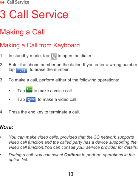 Call Service 133 Call ServiceMaking a CallMaking a Call from Keyboard1. In standby mode, tap   to open the dialer.2. Enter the phone number on the dialer. If you enter a wrong number, tap   to erase the number.3. To make a call, perform either of the following operations:• Tap   to make a voice call.• Tap   to make a video call.4. Press the end key to terminate a call.NOTE:  •You can make video calls, provided that the 3G network supports video call function and the called party has a device supporting the video call function.You can consult your service provider for details.• During a call, you can select Options to perform operations in the option list.